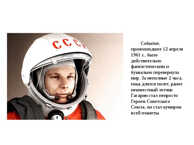 Событие, произошедшее 12 апреля 1961 г., было действительно фантастическим и буквально перевернуло мир. За неполные 2 часа, пока длился полет, ранее неизвестный летчик Гагарин стал непросто Героем Советского Союза, он стал кумиром всей планеты. 