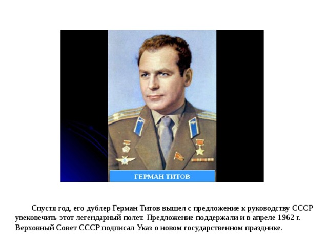 Спустя год, его дублер Герман Титов вышел с предложение к руководству СССР увековечить этот легендарный полет. Предложение поддержали и в апреле 1962 г. Верховный Совет СССР подписал Указ о новом государственном празднике. 