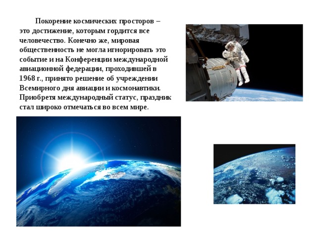 Покорение космических просторов – это достижение, которым гордится все человечество. Конечно же, мировая общественность не могла игнорировать это событие и на Конференции международной авиационной федерации, проходившей в 1968 г., принято решение об учреждении Всемирного дня авиации и космонавтики. Приобретя международный статус, праздник стал широко отмечаться во всем мире. 