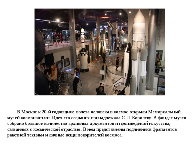 В Москве к 20-й годовщине полета человека в космос открыли Мемориальный музей космонавтики. Идея его создания принадлежала С. П.Королеву. В фондах музея собрано большое количество архивных документов и произведений искусства, связанных с космической отраслью. В нем представлены подлинники фрагментов ракетной техники и личные вещи покорителей космоса. 