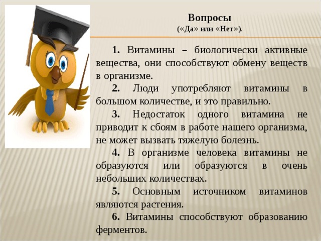 Вопросы  ( « Да » или « Нет » ). 1. Витамины – биологически активные вещества, они способствуют обмену веществ в организме. 2. Люди употребляют витамины в большом количестве, и это правильно. 3. Недостаток одного витамина не приводит к сбоям в работе нашего организма, не может вызвать тяжелую болезнь. 4. В организме человека витамины не образуются или образуются в очень небольших количествах. 5. Основным источником витаминов являются растения. 6. Витамины способствуют образованию ферментов. 