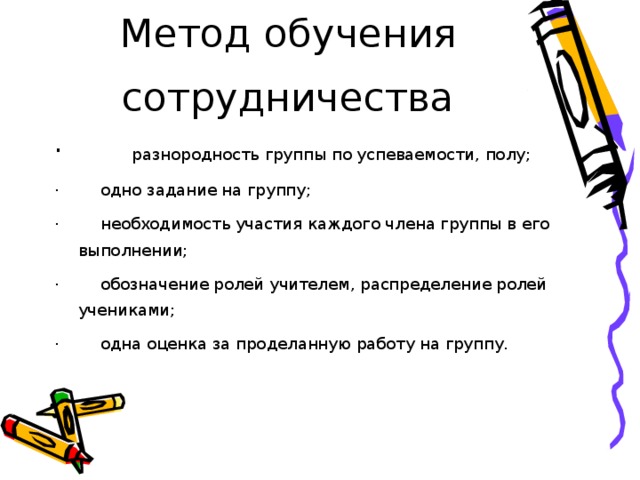 Метод обучения сотрудничества ·        разнородность группы по успеваемости, полу; ·        одно задание на группу; ·        необходимость участия каждого члена группы в его выполнении; ·        обозначение ролей учителем, распределение ролей учениками; ·        одна оценка за проделанную работу на группу. 