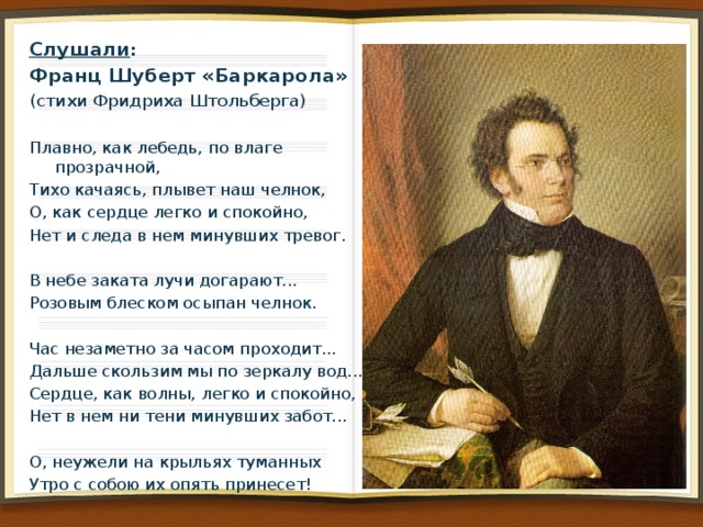 Слушали : Франц Шуберт «Баркарола»   (стихи Фридриха Штольберга)   Плавно, как лебедь, по влаге прозрачной, Тихо качаясь, плывет наш челнок, О, как сердце легко и спокойно, Нет и следа в нем минувших тревог.   В небе заката лучи догарают... Розовым блеском осыпан челнок.   Час незаметно за часом проходит... Дальше скользим мы по зеркалу вод... Сердце, как волны, легко и спокойно, Нет в нем ни тени минувших забот...   О, неужели на крыльях туманных Утро с собою их опять принесет! 