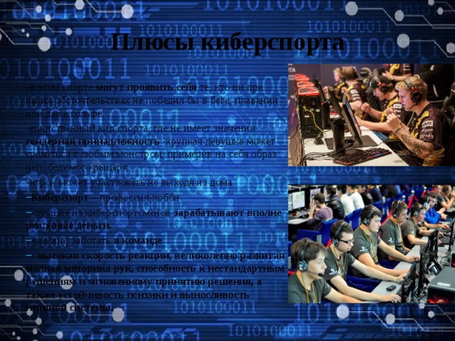 Плюсы киберспорта - в этом спорте могут проявить себя те, кто ни при каких обстоятельствах не победил бы в беге, плавании или даже гольфе. -единственный вид спорта, где не имеет значения гендерная принадлежность : хрупкая девушка может сразиться с любым монстром, примерив на себя образ непобедимого рыцаря -игрок может участвовать не выходя из дома Киберспорт – профессия-хобби. -лучшие из киберспортсменов зарабатывают вполне реальные деньги. -умение работать в команде - высокая скорость реакции, великолепно развитая мелкая моторика рук, способность к нестандартным решениям и мгновенному принятию решения, а также устойчивость психики и выносливость нервной системы.   