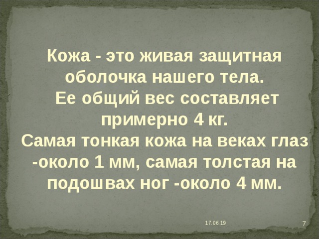 Кожа - это живая защитная оболочка нашего тела.  Ее общий вес составляет примерно 4 кг. Самая тонкая кожа на веках глаз -около 1 мм, самая толстая на подошвах ног -около 4 мм.  17.06.19 
