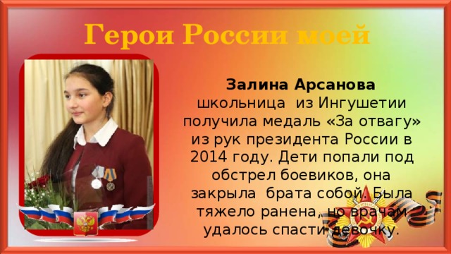 Герои России моей  Залина Арсанова школьница из Ингушетии получила медаль «За отвагу» из рук президента России в 2014 году. Дети попали под обстрел боевиков, она закрыла брата собой. Была тяжело ранена, но врачам удалось спасти девочку.