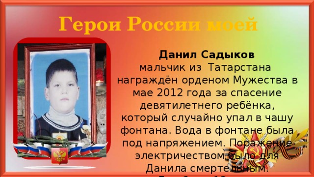 Герои России моей  Данил Садыков мальчик из Татарстана награждён орденом Мужества в мае 2012 года за спасение девятилетнего ребёнка, который случайно упал в чашу фонтана. Вода в фонтане была под напряжением. Поражение электричеством было для Данила смертельным. Ему было 12 лет.