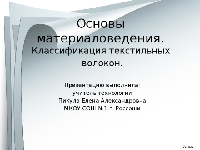 Основы материаловедения. Классификация текстильных волокон. Презентацию выполнила: учитель технологии Пикула Елена Александровна МКОУ СОШ №1 г. Россоши 