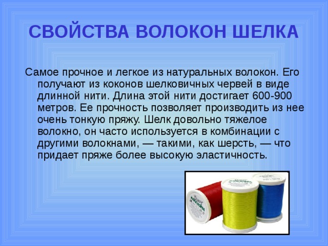 СВОЙСТВА ВОЛОКОН ШЕЛКА Самое прочное и легкое из натуральных волокон. Его получают из коконов шелковичных червей в виде длинной нити. Длина этой нити достигает 600-900 метров. Ее прочность позволяет производить из нее очень тонкую пряжу. Шелк довольно тяжелое волокно, он часто используется в комбинации с другими волокнами, — такими, как шерсть, — что придает пряже более высокую эластичность. 
