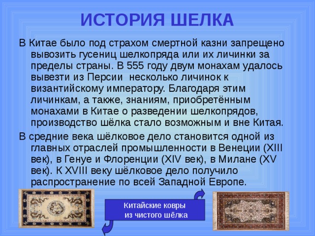 ИСТОРИЯ ШЕЛКА   В Китае было под страхом смертной казни запрещено вывозить гусениц шелкопряда или их личинки за пределы страны. В 555 году двум монахам удалось вывезти из Персии несколько личинок к византийскому императору. Благодаря этим личинкам, а также, знаниям, приобретённым монахами в Китае о разведении шелкопрядов, производство шёлка стало возможным и вне Китая. В средние века шёлковое дело становится одной из главных отраслей промышленности в Венеции (XIII век), в Генуе и Флоренции (XIV век), в Милане (XV век). К XVIII веку шёлковое дело получило распространение по всей Западной Европе. Китайские ковры  из чистого шёлка 