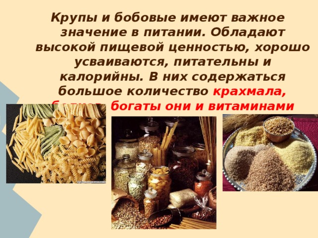 Крупы и бобовые имеют важное значение в питании. Обладают высокой пищевой ценностью, хорошо усваиваются, питательны и калорийны. В них содержаться большое количество крахмала, белков, богаты они и витаминами группы В . 