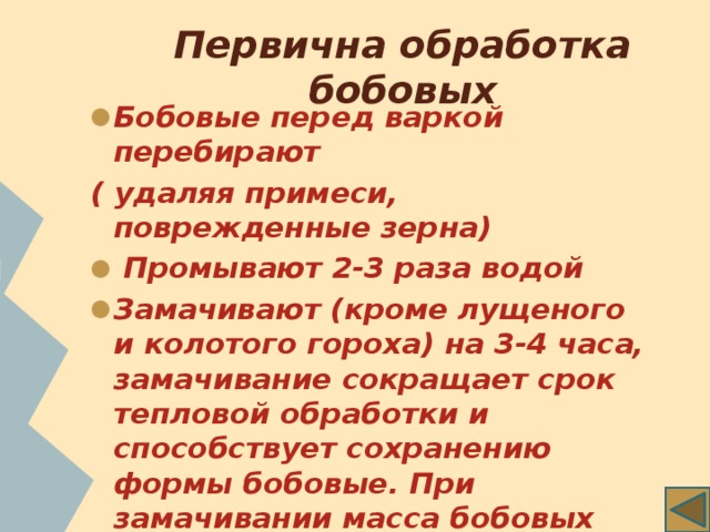 Первична обработка бобовых Бобовые перед варкой перебирают ( удаляя примеси, поврежденные зерна)  Промывают 2-3 раза водой Замачивают (кроме лущеного и колотого гороха) на 3-4 часа, замачивание сокращает срок тепловой обработки и способствует сохранению формы бобовые. При замачивании масса бобовых увеличивается примерно в два раза. 