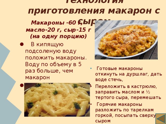 Технология приготовления макарон с сыром     Макароны -60 г, масло-20 г, сыр-15 г (на одну порцию)   В кипящую подсоленую воду положить макароны. Воду по объему в 5 раз больше, чем макарон   Варить до готовности (20 минут)   Готовые макароны откинуть на дуршлаг, дать воде стечь, Переложить в кастрюлю, заправить маслом и ½ тертого сыра, перемешать   Горячие макароны разложить по тарелкам горкой, посыпать сверху сыром 