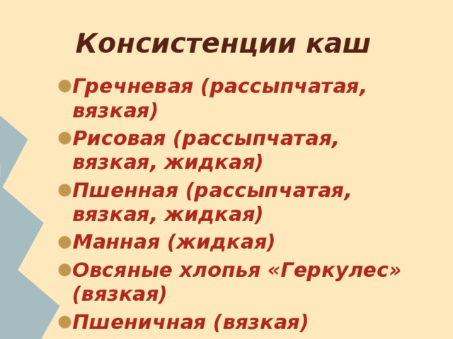 Консистенции каш Гречневая (рассыпчатая, вязкая) Рисовая (рассыпчатая, вязкая, жидкая) Пшенная (рассыпчатая, вязкая, жидкая) Манная (жидкая) Овсяные хлопья «Геркулес» (вязкая) Пшеничная (вязкая) Перловая (вязкая, рассыпчатая) 