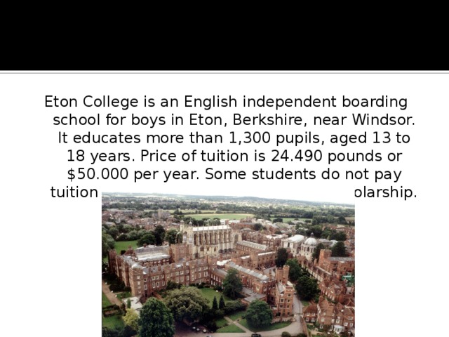 Eton College is an English independent boarding school for boys in Eton, Berkshire, near Windsor. It educates more than 1,300 pupils, aged 13 to 18 years. Price of tuition is 24.490 pounds or $50.000 per year. Some students do not pay tuition penny, being honorable royal scholarship. 