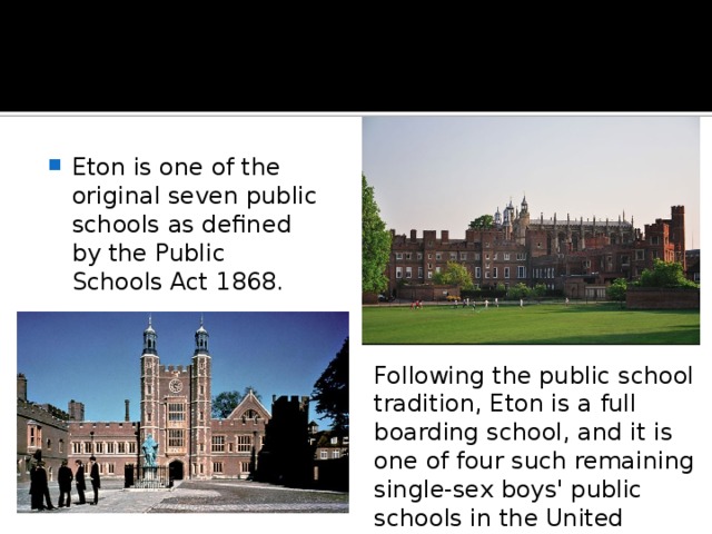 Eton is one of the original seven public schools as defined by the Public Schools Act 1868. Following the public school tradition, Eton is a full boarding school, and it is one of four such remaining single-sex boys' public schools in the United Kingdom. 