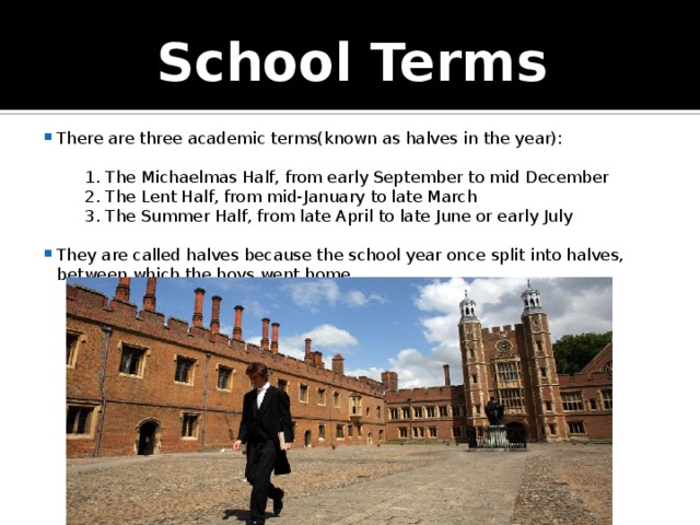 School Terms There are three academic terms(known as halves in the year):  1. The Michaelmas Half, from early September to mid December  2. The Lent Half, from mid-January to late March  3. The Summer Half, from late April to late June or early July They are called halves because the school year once split into halves, between which the boys went home. 