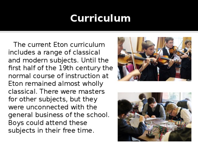 Curriculum    The current Eton curriculum includes a range of classical and modern subjects. Until the first half of the 19th century the normal course of instruction at Eton remained almost wholly classical. There were masters for other subjects, but they were unconnected with the general business of the school. Boys could attend these subjects in their free time.    