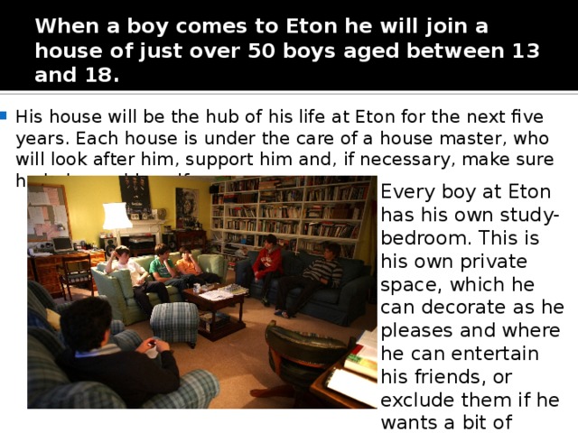 When a boy comes to Eton he will join a house of just over 50 boys aged between 13 and 18. His house will be the hub of his life at Eton for the next five years. Each house is under the care of a house master, who will look after him, support him and, if necessary, make sure he behaves himself. Every boy at Eton has his own study-bedroom. This is his own private space, which he can decorate as he pleases and where he can entertain his friends, or exclude them if he wants a bit of peace and quiet .  
