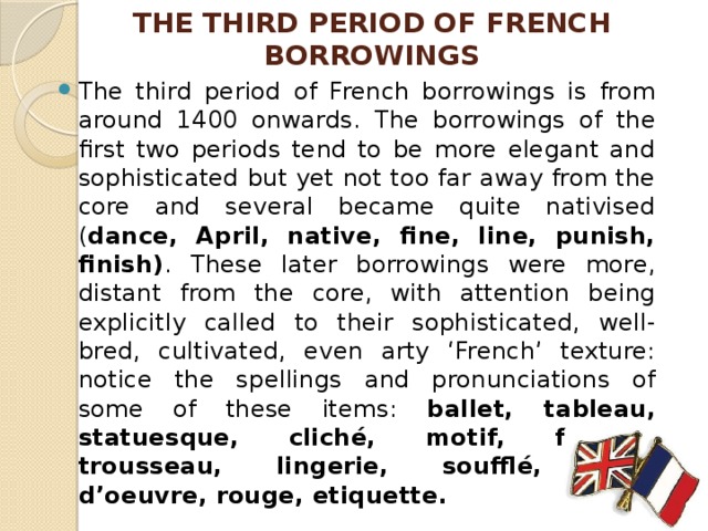 THE THIRD PERIOD OF FRENCH BORROWINGS The third period of French borrowings is from around 1400 onwards. The borrowings of the first two periods tend to be more elegant and sophisticated but yet not too far away from the core and several became quite nativised ( dance, April, native, fine, line, punish, finish) . These later borrowings were more, distant from the core, with attention being explicitly called to their sophisticated, well- bred, cultivated, even arty ‘French’ texture: notice the spellings and pronunciations of some of these items: ballet, tableau, statuesque, cliché, motif, format, trousseau, lingerie, soufflé, hors d’oeuvre, rouge, etiquette. 