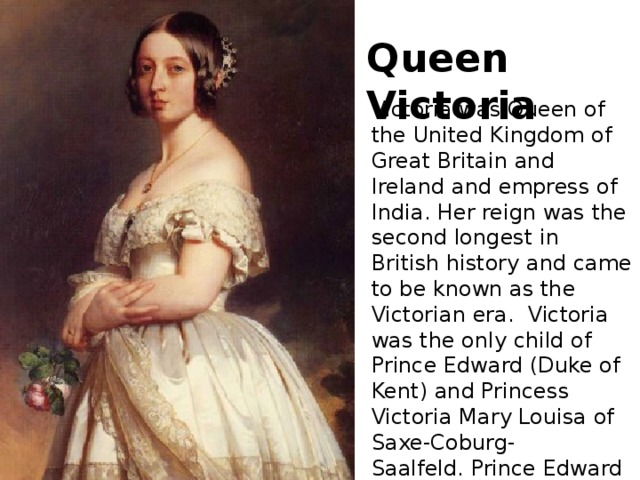 Queen Victoria Victoria was Queen of the United Kingdom of Great Britain and Ireland and empress of India. Her reign was the second longest in British history and came to be known as the Victorian era.  Victoria was the only child of Prince Edward (Duke of Kent) and Princess Victoria Mary Louisa of Saxe-Coburg-Saalfeld. Prince Edward (1767-1820) was the fourth son of King George lll.  