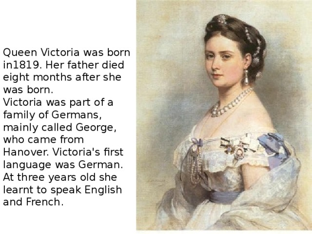 Queen Victoria was born in1819. Her father died eight months after she was born.  Victoria was part of a family of Germans, mainly called George, who came from Hanover. Victoria's first language was German. At three years old she learnt to speak English and French. 