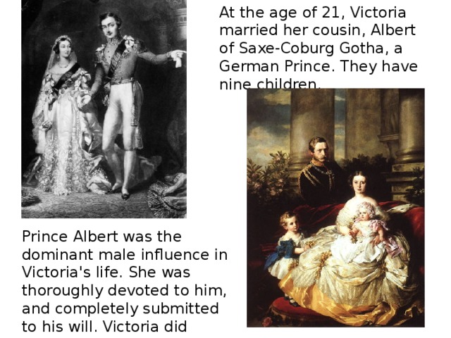 At the age of 21, Victoria married her cousin, Albert of Saxe-Coburg Gotha, a German Prince. They have nine children. Prince Albert was the dominant male influence in Victoria's life. She was thoroughly devoted to him, and completely submitted to his will. Victoria did nothing without her husband's approval. 