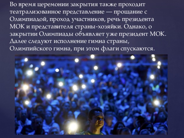 Во время церемонии закрытия также проходит театрализованное представление — прощание с Олимпиадой, проход участников, речь президента МОК и представителя страны-хозяйки. Однако, о закрытии Олимпиады объявляет уже президент МОК. Далее следуют исполнение гимна страны, Олимпийского гимна, при этом флаги спускаются. 