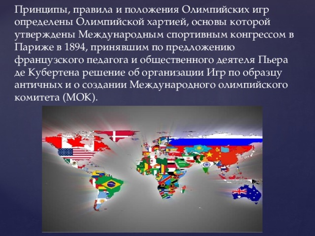 Принципы, правила и положения Олимпийских игр определены Олимпийской хартией, основы которой утверждены Международным спортивным конгрессом в Париже в 1894, принявшим по предложению французского педагога и общественного деятеля Пьера де Кубертена решение об организации Игр по образцу античных и о создании Международного олимпийского комитета (МОК). 