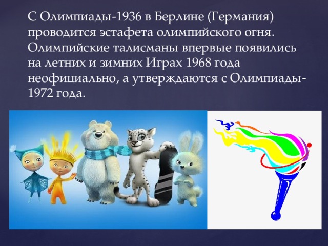 С Олимпиады-1936 в Берлине (Германия) проводится эстафета олимпийского огня. Олимпийские талисманы впервые появились на летних и зимних Играх 1968 года неофициально, а утверждаются с Олимпиады-1972 года. 