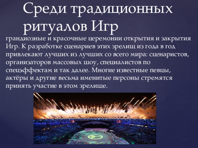 Среди традиционных ритуалов Игр грандиозные и красочные церемонии открытия и закрытия Игр. К разработке сценариев этих зрелищ из года в год привлекают лучших из лучших со всего мира: сценаристов, организаторов массовых шоу, специалистов по спецэффектам и так далее. Многие известные певцы, актёры и другие весьма именитые персоны стремятся принять участие в этом зрелище. 