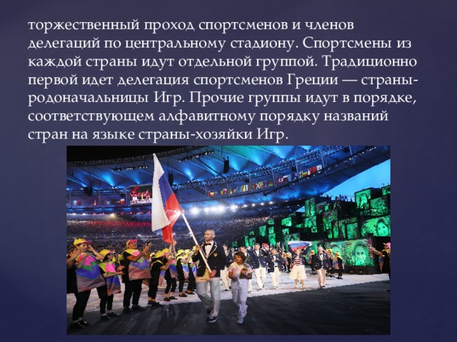торжественный проход спортсменов и членов делегаций по центральному стадиону. Спортсмены из каждой страны идут отдельной группой. Традиционно первой идет делегация спортсменов Греции — страны-родоначальницы Игр. Прочие группы идут в порядке, соответствующем алфавитному порядку названий стран на языке страны-хозяйки Игр. 