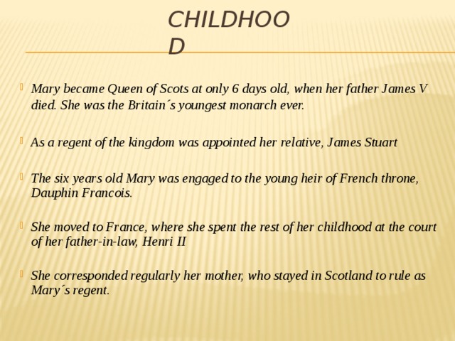 Childhood Mary became Queen of Scots at only 6 days old, when her father James V died. She was the Britain´s youngest monarch ever.  As a regent of the kingdom was appointed her relative, James Stuart  The six years old Mary was engaged to the young heir of French throne, Dauphin Francois.  She moved to France, where she spent the rest of her childhood at the court of her father-in-law, Henri II  She corresponded regularly her mother, who stayed in Scotland to rule as Mary´s regent. 