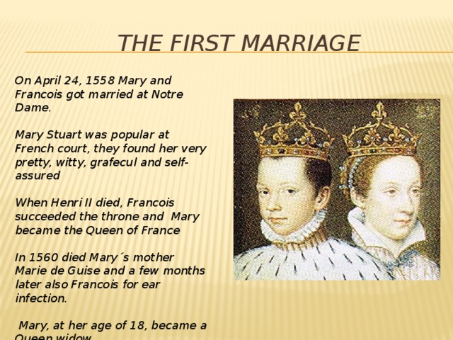 The first marriage On April 24, 1558 Mary and Francois got married at Notre Dame.  Mary Stuart was popular at French court, they found her very pretty, witty, grafecul and self-assured  When Henri II died, Francois succeeded the throne and Mary became the Queen of France  In 1560 died Mary´s mother Marie de Guise and a few months later also Francois for ear infection.   Mary, at her age of 18, became a Queen widow 
