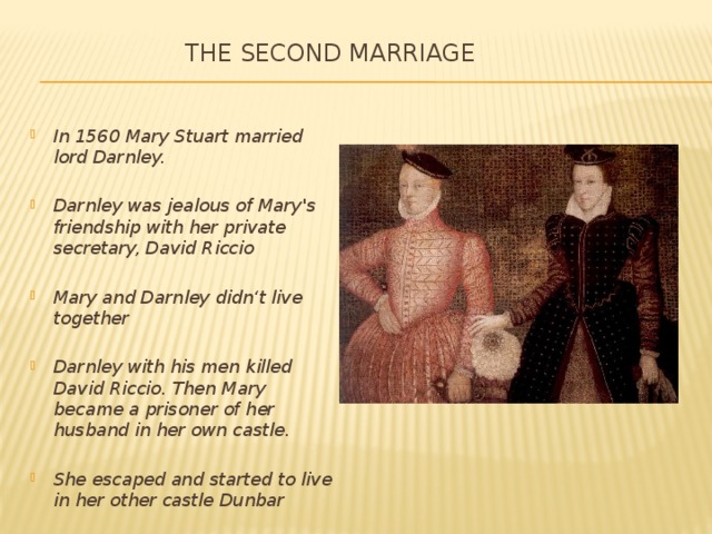 The second marriage   In 1560 Mary Stuart married lord Darnley.  Darnley was jealous of Mary's friendship with her private secretary, David Riccio  Mary and Darnley didn‘t live together  Darnley with his men killed David Riccio. Then Mary became a prisoner of her husband in her own castle.  She escaped and started to live in her other castle Dunbar 
