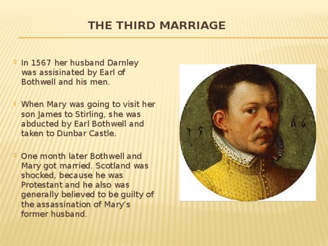 The third marriage   In 1567 her husband Darnley was assisinated by Earl of Bothwell and his men. When Mary was going to visit her son James to Stirling, she was abducted by Earl Bothwell and taken to Dunbar Castle. One month later Bothwell and Mary got married. Scotland was shocked, because he was Protestant and he also was generally believed to be guilty of the assassination of Mary’s former husband. 