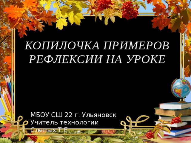 КОПИЛОЧКА ПРИМЕРОВ РЕФЛЕКСИИ НА УРОКЕ МБОУ СШ 22 г. Ульяновск Учитель технологии Слепых Т.Е. 