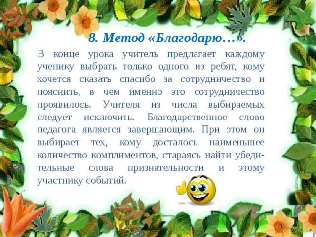 8. Метод «Благодарю…». В конце урока учитель предлагает каждому ученику выбрать только одного из ребят, кому хочется сказать спасибо за сотрудничество и пояснить, в чем именно это сотрудничество проявилось. Учителя из числа выбираемых следует исключить. Благодарственное слово педагога является завершающим. При этом он выбирает тех, кому досталось наименьшее количество комплиментов, стараясь найти убеди-тельные слова признательности и этому участнику событий. 