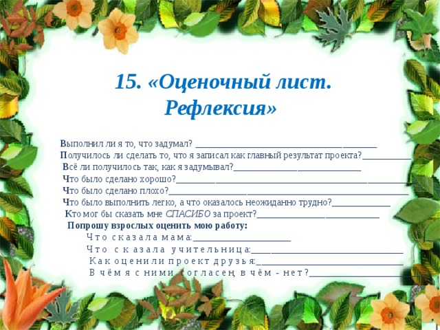        15. «Оценочный лист. Рефлексия»  В ыполнил ли я то, что задумал? _____________________________________  П олучилось ли сделать то, что я записал как главный результат проекта?__________  В сё ли получилось так, как я задумывал?__________________________  Ч то было сделано хорошо?_________________________________________________  Ч то было сделано плохо?_________________________________________________  Ч то было выполнить легко, а что оказалось неожиданно трудно?____________  К то мог бы сказать мне  СПАСИБО  за проект?_________________________  Попрошу взрослых оценить мою работу:  Ч т о  с к а з а л а  м а м а:____________________  Ч т о   с  к  а з а л а   у ч и т е л ь н и ц а:_______________________________  К а к  о ц е н и л и  п р о е к т  д р у з ь я:______________________________  В  ч ё м  я  с  н и м и   с о г л а с е н,  в  ч ё м  -  н е т ?_________________________ 