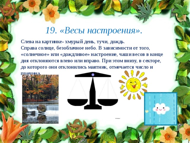  19. «Весы настроения».   Слева на картинке- хмурый день, тучи, дождь. Справа солнце, безоблачное небо. В зависимости от того,   «солнечное» или «дождливое» настроение, чаши весов в конце дня отклоняются влево или вправо. При этом внизу, в секторе, до которого они отклонились маятник, отмечается число и причина .                                           