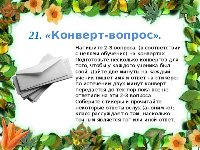 21. « Конверт-вопрос ». Напишите 2-3 вопроса, (в соответствии с целями обучения) на конвертах. Подготовьте несколько конвертов для того, чтобы у каждого ученика был свой. Дайте две минуты на каждый: ученик пишет имя и ответ на стикере; по истечении двух минут конверт передается до тех пор пока все не ответили на эти 2-3 вопроса. Соберите стикеры и прочитайте некоторые ответы вслух (анонимно); класс рассуждает о том, насколько точным является тот или иной ответ. 
