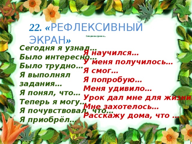22. « РЕФЛЕКСИВНЫЙ ЭКРАН » Сегодня на уроке я... Сегодня я узнал… Было интересно… Было трудно… Я выполнял задания… Я понял, что… Теперь я могу… Я почувствовал, что… Я приобрёл… Я научился… У меня получилось… Я смог… Я попробую… Меня удивило… Урок дал мне для жизни… Мне захотелось… Расскажу дома, что … 