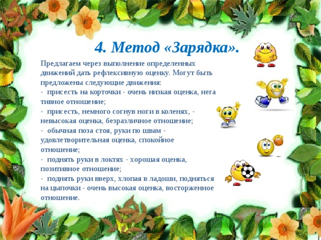 4. Метод «Зарядка». Предлагаем через выполнение определенных движений дать рефлексивную оценку. Могут быть предложены следующие движения: - присесть на корточки - очень низкая оценка, нега­тивное отношение; - присесть, немного согнув ноги в коленях, - невысокая оценка, безразличное отношение; - обычная поза стоя, руки по швам - удовлетворитель­ная оценка, спокойное отношение; - поднять руки в локтях - хорошая оценка, позитив­ное отношение; - поднять руки вверх, хлопая в ладоши, подняться на цыпочки - очень высокая оценка, восторженное отноше­ние. 