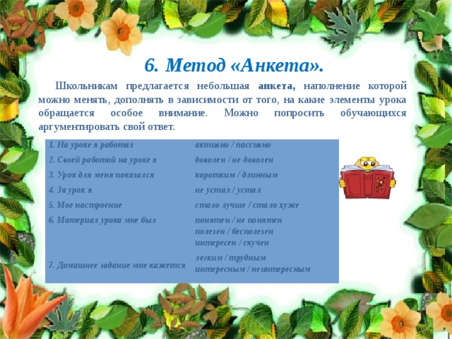 6. Метод «Анкета». Школьникам предлагается небольшая анкета, наполнение которой можно менять, дополнять в зависимости от того, на какие элементы урока обращается особое внимание. Можно попросить обучающихся аргументировать свой ответ. 1. На уроке я работал 2. Своей работой на уроке я активно / пассивно доволен / не доволен 3. Урок для меня показался 4. За урок я коротким / длинным не устал / устал 5. Мое настроение 6. Материал урока мне был стало лучше / стало хуже понятен / не понятен   полезен / бесполезен интересен / скучен 7. Домашнее задание мне кажется легким / трудным интересным / неинтересным 