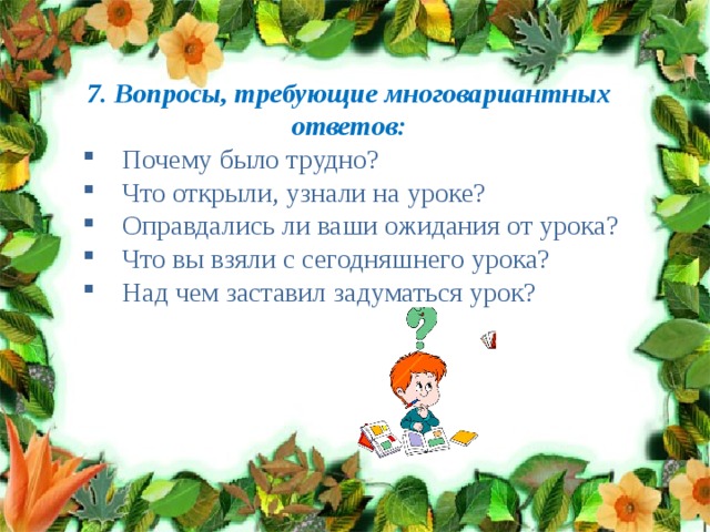 7. Вопросы, требующие многовариантных ответов: Почему было трудно? Что открыли, узнали на уроке? Оправдались ли ваши ожидания от урока? Что вы взяли с сегодняшнего урока? Над чем заставил задуматься урок? 
