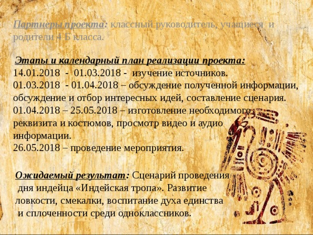 Партнеры проекта : классный руководитель,  учащиеся и родители 4 Б класса.  Этапы и календарный план реализации проекта: 14.01.2018 - 01.03.2018 - изучение источников. 01.03.2018 - 01.04.2018 – обсуждение полученной информации, обсуждение и отбор интересных идей, составление сценария. 01.04.2018 – 25.05.2018 – изготовление необходимого реквизита и костюмов, просмотр видео и аудио информации. 26.05.2018 – проведение мероприятия. Ожидаемый результат : Сценарий проведения  дня индейца «Индейская тропа». Развитие ловкости, смекалки, воспитание духа единства  и сплоченности среди одноклассников.