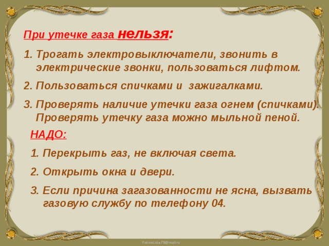 При утечке газа нельзя : Трогать электровыключатели, звонить в электрические звонки, пользоваться лифтом. Пользоваться спичками и зажигалками. Проверять наличие утечки газа огнем (спичками). Проверять утечку газа можно мыльной пеной. НАДО: Перекрыть газ, не включая света. Открыть окна и двери. Если причина загазованности не ясна, вызвать газовую службу по телефону 04.  