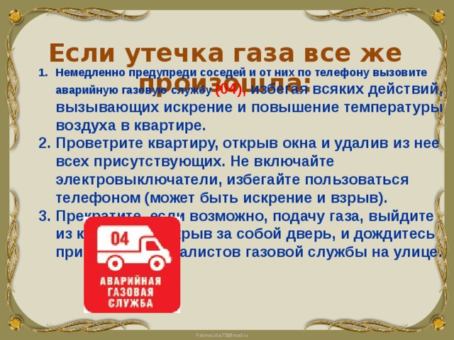 Если утечка газа все же произошла: Немедленно предупреди соседей и от них по телефону вызовите аварийную газовую службу (04), избегая всяких действий, вызывающих искрение и повышение температуры воздуха в квартире. Проветрите квартиру, открыв окна и удалив из нее всех присутствующих. Не включайте электровыключатели, избегайте пользоваться телефоном (может быть искрение и взрыв). Прекратите, если возможно, подачу газа, выйдите из квартиры, закрыв за собой дверь, и дождитесь прибытия специалистов газовой службы на улице.   