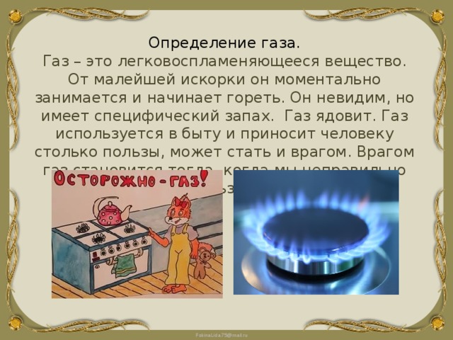 Определение газа. Газ – это легковоспламеняющееся вещество. От малейшей искорки он моментально занимается и начинает гореть. Он невидим, но имеет специфический запах. Газ ядовит. Газ используется в быту и приносит человеку столько пользы, может стать и врагом. Врагом газ становится тогда, когда мы неправильно им пользуемся. 