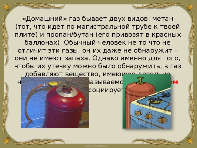 «Домашний» газ бывает двух видов: метан (тот, что идёт по магистральной трубе к твоей плите) и пропан/бутан (его привозят в красных баллонах). Обычный человек не то что не отличит эти газы, он их даже не обнаружит – они не имеют запаха. Однако именно для того, чтобы их утечку можно было обнаружить, в газ добавляют вещество, имеющее довольно неприятный запах, называемое « одорантом ». Именно он ассоциируется с газом. 